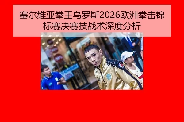 塞尔维亚拳王乌罗斯2026欧洲拳击锦标赛决赛技战术深度分析