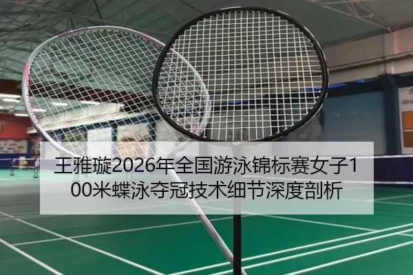 王雅璇2026年全国游泳锦标赛女子100米蝶泳夺冠技术细节深度剖析